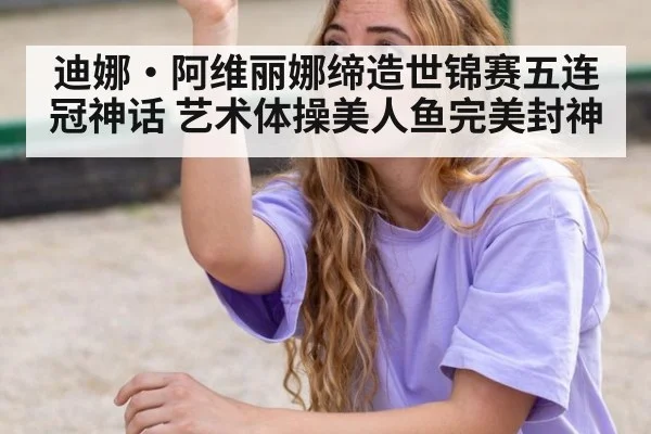 迪娜·阿维丽娜缔造世锦赛五连冠神话 艺术体操美人鱼完美封神