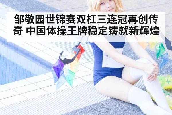 邹敬园世锦赛双杠三连冠再创传奇 中国体操王牌稳定铸就新辉煌